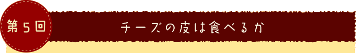 第５回 チーズの皮は食べるか