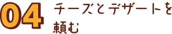 04 チーズとデザートを頼む